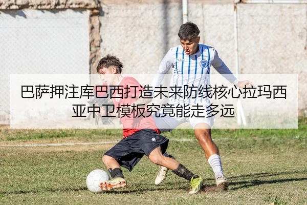 巴萨押注库巴西打造未来防线核心拉玛西亚中卫模板究竟能走多远