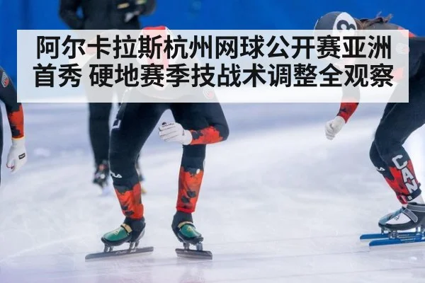 阿尔卡拉斯杭州网球公开赛亚洲首秀 硬地赛季技战术调整全观察