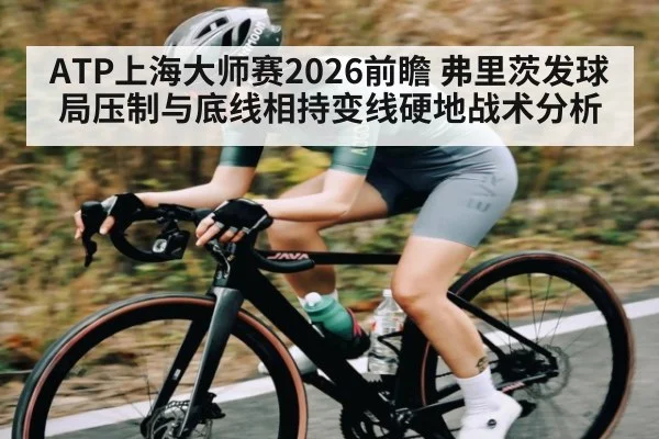 ATP上海大师赛2026前瞻 弗里茨发球局压制与底线相持变线硬地战术分析