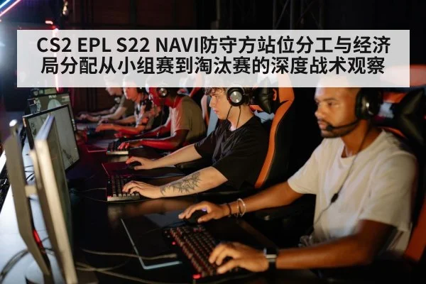 CS2 EPL S22 NAVI防守方站位分工与经济局分配从小组赛到淘汰赛的深度战术观察